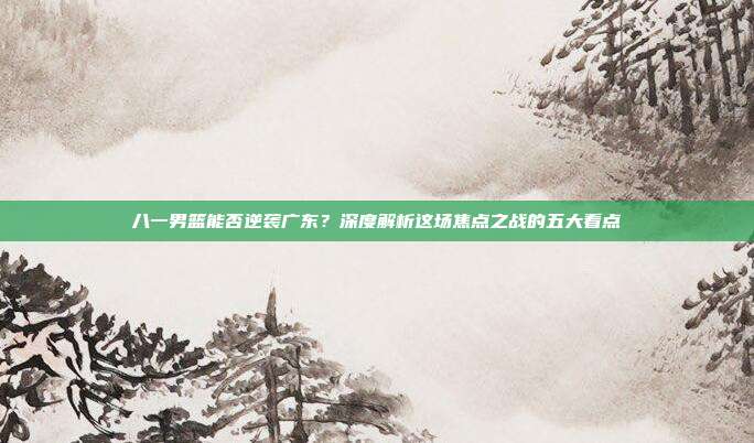 八一男篮能否逆袭广东？深度解析这场焦点之战的五大看点