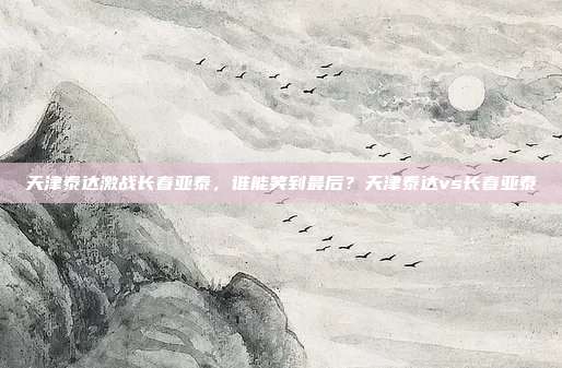 天津泰达激战长春亚泰，谁能笑到最后？天津泰达vs长春亚泰