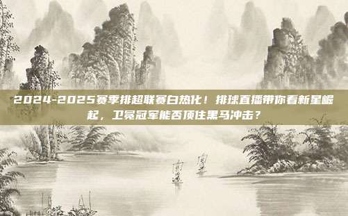 2024-2025赛季排超联赛白热化！排球直播带你看新星崛起，卫冕冠军能否顶住黑马冲击？