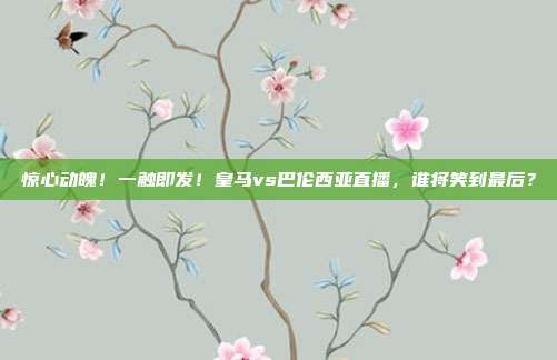 惊心动魄！一触即发！皇马vs巴伦西亚直播，谁将笑到最后？