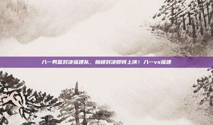 八一男篮对决福建队，巅峰对决即将上演！八一vs福建