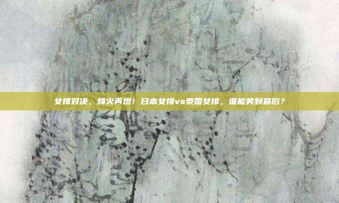 女排对决，烽火再燃！日本女排vs泰国女排，谁能笑到最后？