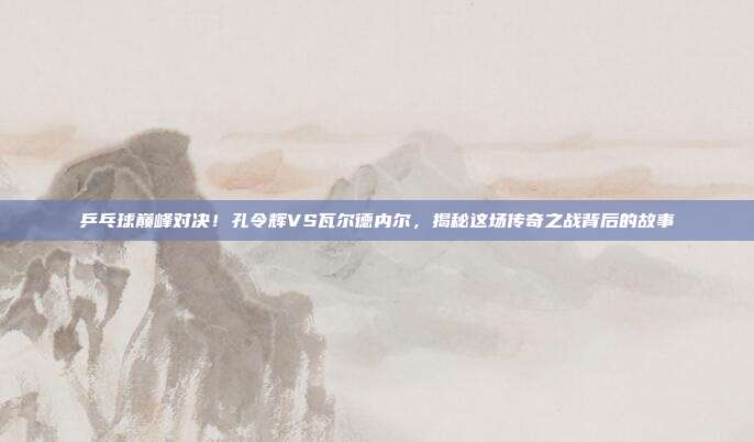乒乓球巅峰对决！孔令辉VS瓦尔德内尔，揭秘这场传奇之战背后的故事