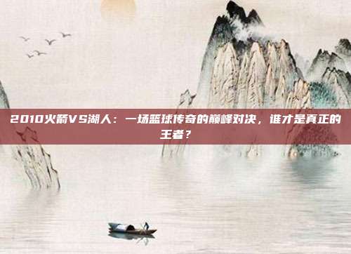 2010火箭VS湖人：一场篮球传奇的巅峰对决，谁才是真正的王者？