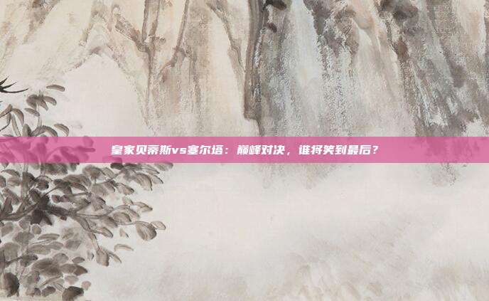 皇家贝蒂斯vs塞尔塔：巅峰对决，谁将笑到最后？