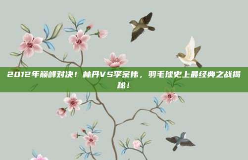 2012年巅峰对决！林丹VS李宗伟，羽毛球史上最经典之战揭秘！
