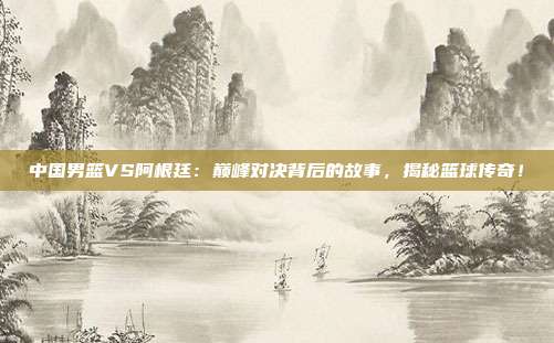 中国男篮VS阿根廷：巅峰对决背后的故事，揭秘篮球传奇！