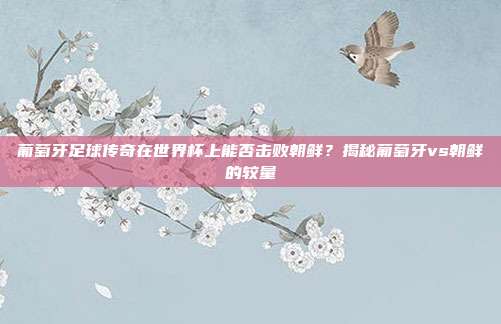 葡萄牙足球传奇在世界杯上能否击败朝鲜?揭秘葡萄牙vs朝鲜的较量