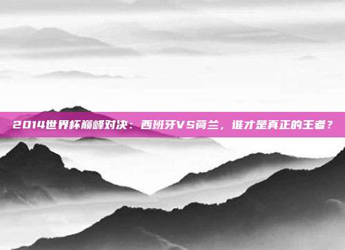 2014世界杯巅峰对决：西班牙VS荷兰，谁才是真正的王者？