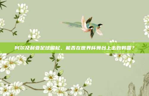 阿尔及利亚足球崛起，能否在世界杯舞台上击败韩国？