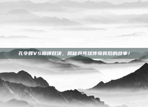 孔令辉VS巅峰对决，揭秘乒乓球传奇背后的故事！