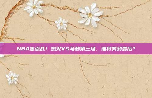 NBA焦点战!热火VS马刺第三场,谁将笑到最后?