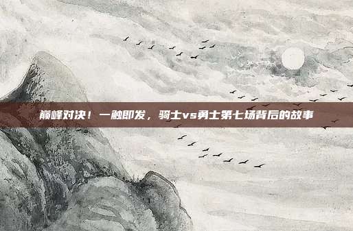 巅峰对决!一触即发,骑士vs勇士第七场背后的故事