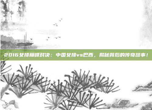 2016女排巅峰对决:中国女排vs巴西,揭秘背后的传奇故事!