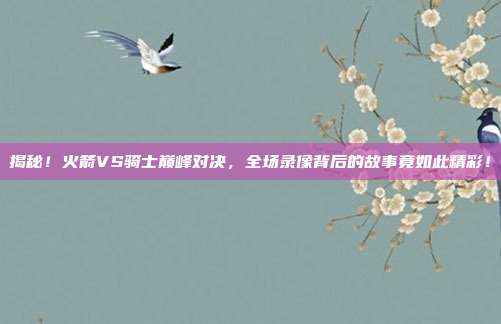 揭秘!火箭VS骑士巅峰对决,全场录像背后的故事竟如此精彩!