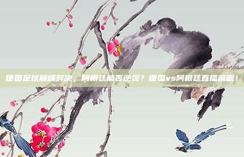 德国足球巅峰对决，阿根廷能否逆袭？德国vs阿根廷直播前瞻！