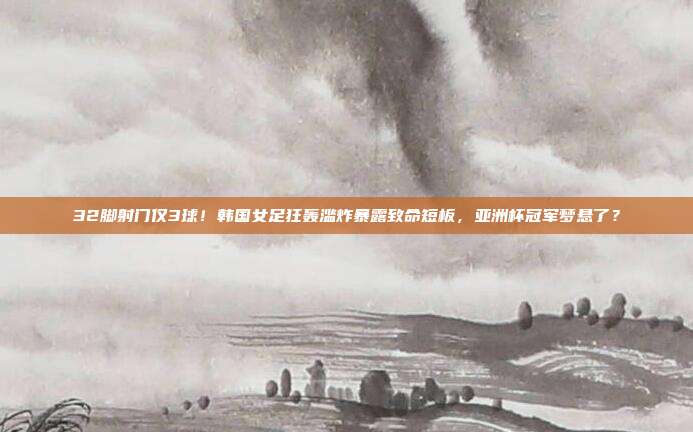 32脚射门仅3球！韩国女足狂轰滥炸暴露致命短板，亚洲杯冠军梦悬了？