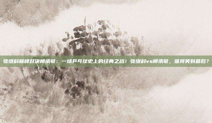 张继科巅峰对决柳承敏:一场乒乓球史上的经典之战!张继科vs柳承敏,谁将笑到最后?