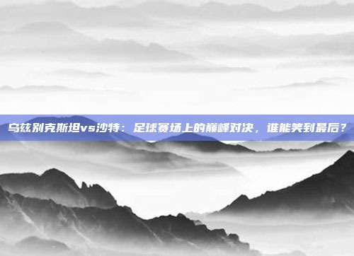 乌兹别克斯坦vs沙特:足球赛场上的巅峰对决,谁能笑到最后?