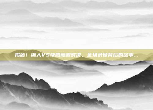 揭秘！湖人VS快船巅峰对决，全场录像背后的故事...