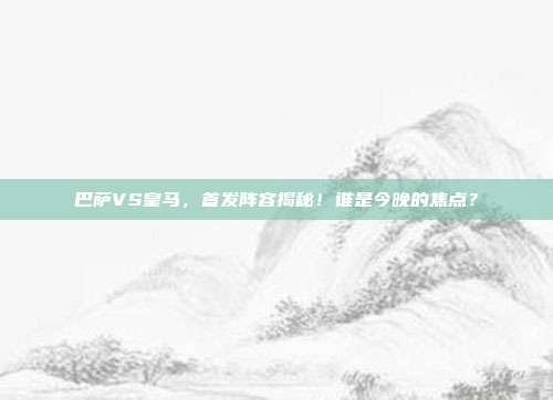巴萨VS皇马,首发阵容揭秘!谁是今晚的焦点?