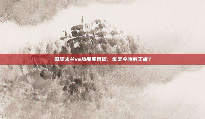 国际米兰vs热那亚直播：谁是今晚的王者？