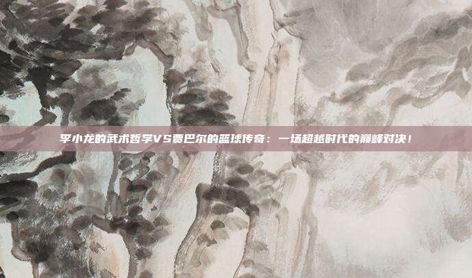 李小龙的武术哲学VS贾巴尔的篮球传奇：一场超越时代的巅峰对决！