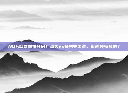 NBA盛宴即将开启！热火vs快船中国赛，谁能笑到最后？