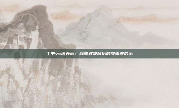 丁宁vs冯天薇：巅峰对决背后的故事与启示