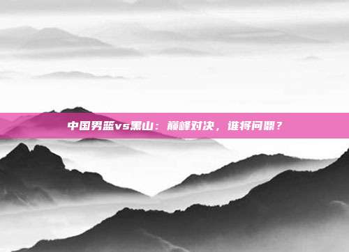 中国男篮vs黑山：巅峰对决，谁将问鼎？