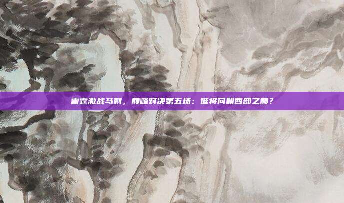 雷霆激战马刺,巅峰对决第五场:谁将问鼎西部之巅?
