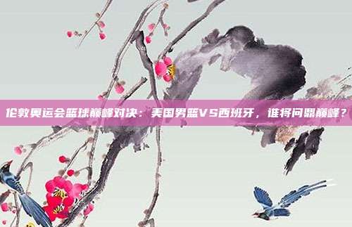 伦敦奥运会篮球巅峰对决：美国男篮VS西班牙，谁将问鼎巅峰？