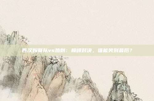 西汉姆联队vs热刺：巅峰对决，谁能笑到最后？