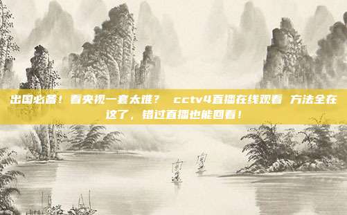 出国必备！看央视一套太难？ cctv4直播在线观看 方法全在这了，错过直播也能回看！