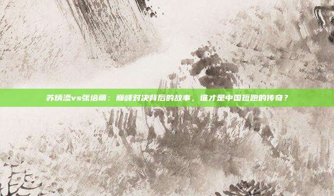 苏炳添vs张培萌:巅峰对决背后的故事,谁才是中国短跑的传奇?