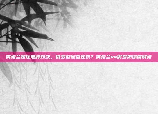 英格兰足球巅峰对决,俄罗斯能否逆袭?英格兰vs俄罗斯深度解析