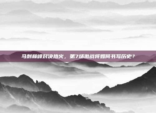 马刺巅峰对决热火，第7场激战将如何书写历史？