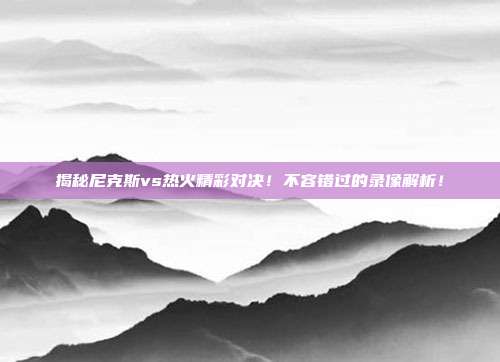 揭秘尼克斯vs热火精彩对决！不容错过的录像解析！