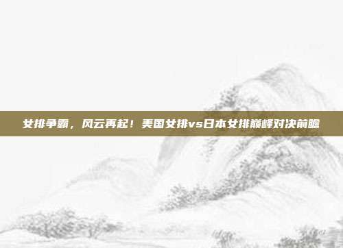 女排争霸，风云再起！美国女排vs日本女排巅峰对决前瞻
