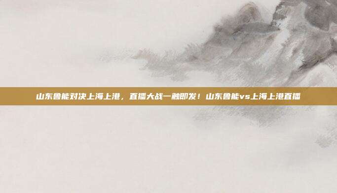 山东鲁能对决上海上港，直播大战一触即发！山东鲁能vs上海上港直播
