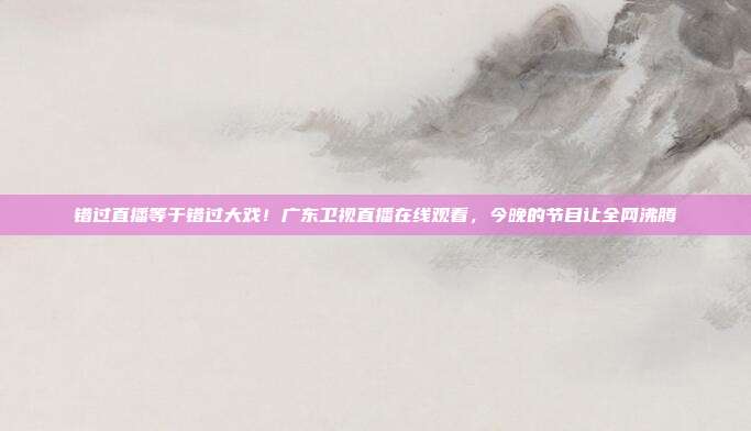 错过直播等于错过大戏！广东卫视直播在线观看，今晚的节目让全网沸腾