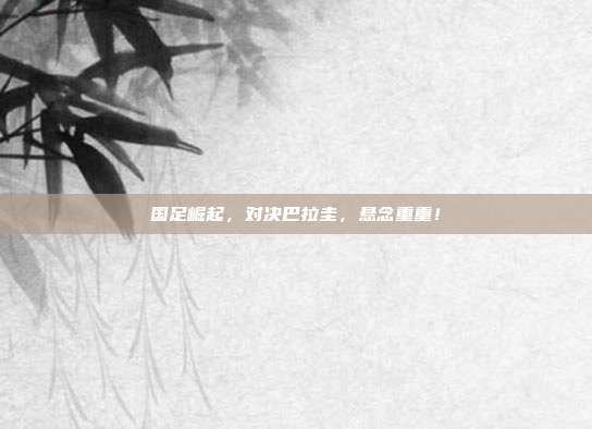 国足崛起，对决巴拉圭，悬念重重！