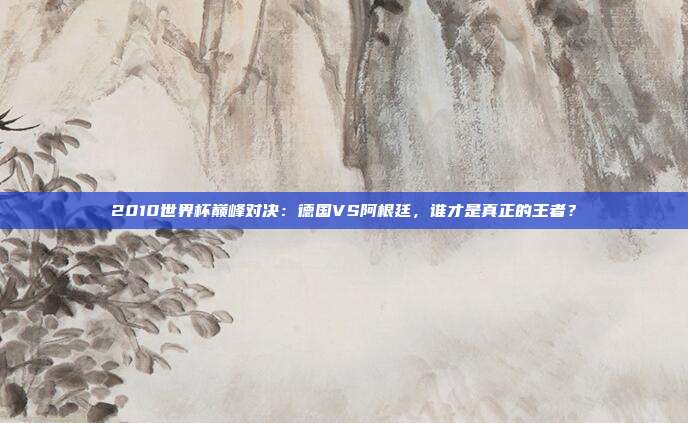 2010世界杯巅峰对决:德国VS阿根廷,谁才是真正的王者?