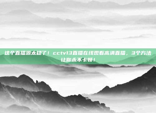 这个直播源太稳了！cctv13直播在线观看高清直播，3个方法让你永不卡顿！