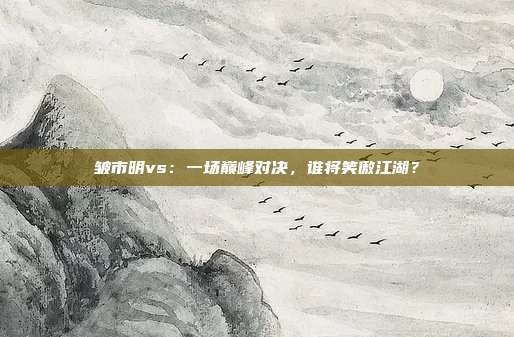 皱市明vs：一场巅峰对决，谁将笑傲江湖？