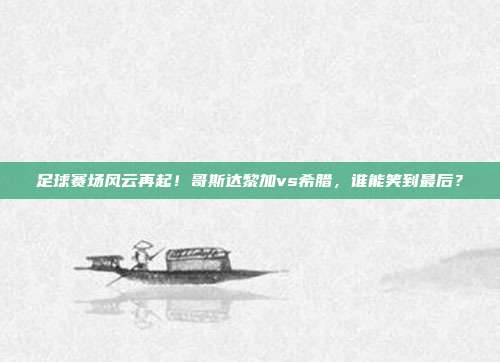 足球赛场风云再起！哥斯达黎加vs希腊，谁能笑到最后？
