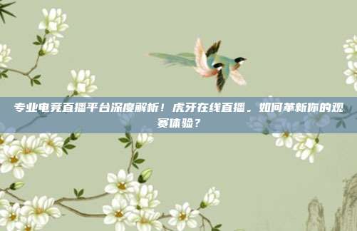 专业电竞直播平台深度解析！虎牙在线直播。如何革新你的观赛体验？