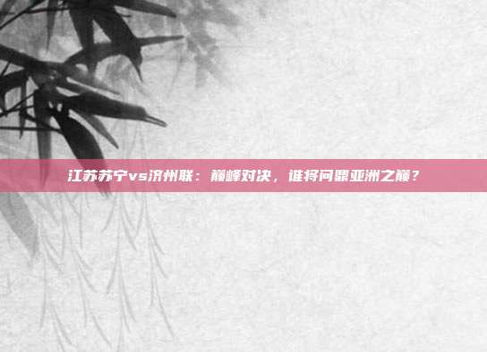 江苏苏宁vs济州联：巅峰对决，谁将问鼎亚洲之巅？