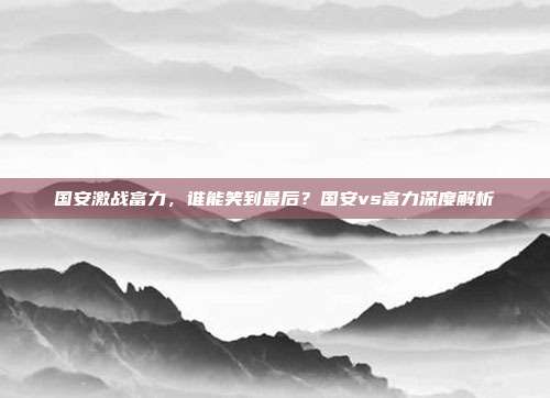 国安激战富力，谁能笑到最后？国安vs富力深度解析