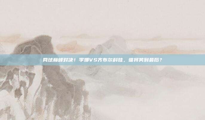 网球巅峰对决！李娜VS齐布尔科娃，谁将笑到最后？